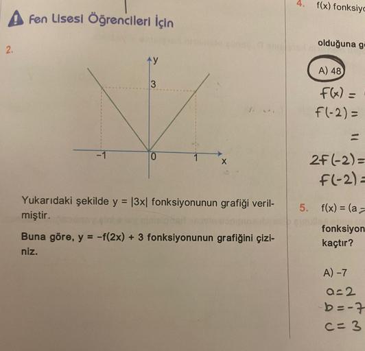 2.
Fen Lisesi Öğrencileri İçin
-1
TY
3
0
Yukarıdaki şekilde y = |3x| fonksiyonunun grafiği veril-
miştir.
Buna göre, y = -f(2x) + 3 fonksiyonunun grafiğini çizi-
niz.
f(x) fonksiyo
olduğuna gi
A) 48
f(x) =
f(-2) =
2F (-2)=
F(-2)=
5. f(x) = (a-
cinof
fonksi