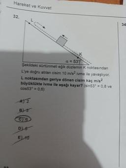 Hareket ve Kuvvet
32.
a=537
Şekildeki sürtünmeli eğik düzlemin K noktasından
L'ye doğru atılan cisim 10 m/s² ivme ile yavaşlıyor.
L noktasından geriye dönen cisim kaç m/s²
büyüklükte ivme ile aşağı kayar? (sin53" = 0.8 ve
cos53² = 0,6)
A) 2
B)-S
C26
DIB
E) 10
34