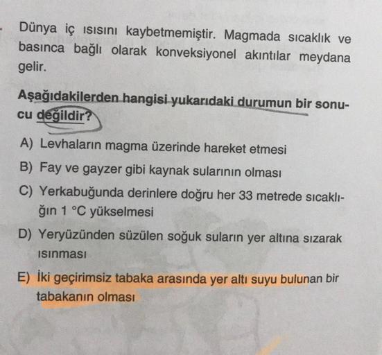 Dünya iç ısısını kaybetmemiştir. Magmada sıcaklık ve
basınca bağlı olarak konveksiyonel akıntılar meydana
gelir.
Aşağıdakilerden hangisi yukarıdaki durumun bir sonu-
cu değildir?
A) Levhaların magma üzerinde hareket etmesi
B) Fay ve gayzer gibi kaynak sula