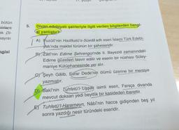 bütün
Siirlere
ek Di-
sayısı
nagisi
5.
Divan edebiyatı şairleriyle ilgili verilen bilgilerden hangi-
şi yanlıştır?
A) Fuzûlî'nin Hadîkatü's-Süedâ adlı eseri İslami Türk Edebi-
yatı'nda maktel türünün bir şaheseridir.
BY Zâtî'nin Edirne Şehrengizinde II. Bayezid zamanındaki
Edirne güzelleri tasvir edilir ve eserin bir nüshası Süley-
maniye Kütüphanesinde yer alır.
C) Şeyh Gâlib, Esrar Dede'nin ölümü üzerine bir mersiye
yazmıştır.
evond
D) Baki'nin Tuhfetü'l-'Uşşak isimli eseri, Farsça divanda
mevcut doksan yedi beyitlik bir kasideden ibarettir.
Was
E) Tuhfetü'l-Haremeyn, Nâbî'nin hacca gidişinden beş yıl
sonra yazdığı nesir türündeki eseridir.