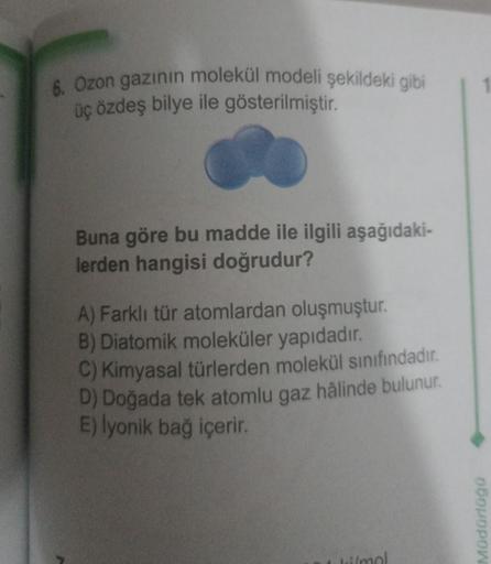 6. Ozon gazının molekül modeli şekildeki gibi
üç özdeş bilye ile gösterilmiştir.
Buna göre bu madde ile ilgili aşağıdaki-
lerden hangisi doğrudur?
A) Farklı tür atomlardan oluşmuştur.
B) Diatomik moleküler yapıdadır.
C) Kimyasal türlerden molekül sınıfında