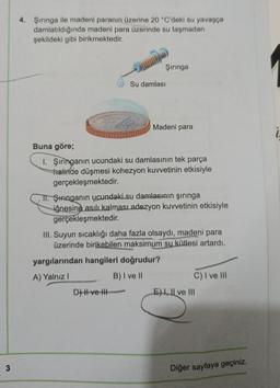 3
4. Şırınga ile madeni paranın üzerine 20 °C'deki su yavaşça
damlatıldığında madeni para üzerinde su taşmadan
şekildeki gibi birikmektedir.
Şırınga
Su damlası
R
D) II ve III
Madeni para
Buna göre;
I. Şırınganın ucundaki su damlasının tek parça
halinde düşmesi kohezyon kuvvetinin etkisiyle
gerçekleşmektedir.
TI. Şiringanın ucundaki su damlasının şırınga
iğnesine asılı kalması adezyon kuvvetinin etkisiyle
gerçekleşmektedir.
III. Suyun sıcaklığı daha fazla olsaydı, madeni para
üzerinde birikebilen maksimum su kütlesi artardı.
yargılarından hangileri doğrudur?
A) Yalnız I
B) I ve II
C) I ve III
E) I, II ve III
Diğer sayfaya geçiniz.