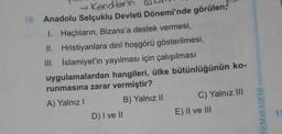 → Kendbrin
10. Anadolu Selçuklu Devleti Dönemi'nde görülen;
1. Haçlıların, Bizans'a destek vermesi,
II. Hristiyanlara dinî hoşgörü gösterilmesi,
III. İslamiyet'in yayılması için çalışılması
uygulamalardan hangileri, ülke bütünlüğünün ko-
runmasına zarar vermiştir?
A) Yalnız I
B) Yalnız II
D) I ve II
C) Yalnız III
E) II ve III
GEMAKADEMİ
15