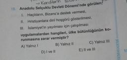 → Kendbrin
10. Anadolu Selçuklu Devleti Dönemi'nde görülen;
1. Haçlıların, Bizans'a destek vermesi,
II. Hristiyanlara dinî hoşgörü gösterilmesi,
III. İslamiyet'in yayılması için çalışılması
uygulamalardan hangileri, ülke bütünlüğünün ko-
runmasına zarar vermiştir?
A) Yalnız I
B) Yalnız II
D) I ve II
C) Yalnız III
E) II ve III
GEMAKADEMİ
15