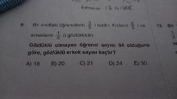 9.
tamamı 12 14 16€
öğrencilerini kızdır. Kızların ve
Bir sınıftaki
erkeklerin ü gözlüklüdür.
Gözlüklü olmayan öğrenci sayısı 94 olduğuna
göre, gözlüklü erkek sayısı kaçtır?
A) 18
B) 20
C) 21
D) 24
E) 30
13. Bir
ve