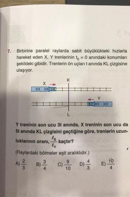7. Birbirine paralel raylarda sabit büyüklükteki hızlarla
hareket eden X, Y trenlerinin to = 0 anındaki konumları
şekildeki gibidir. Trenlerin ön uçları t anında KL çizgisine
ulaşıyor.
X →>>
A) 2/1/2 B)
3
3
Y treninin son ucu 3t anında, X treninin son ucu da
5t anında KL çizgisini geçtiğine göre, trenlerin uzun-
lx
luklarının oranı,
kaçtır?
ly
(Raylardaki bölmeler eşit aralıklıdır.)
4
K
C)
L
9
10
← Y
D)
4
3
E)
10
4