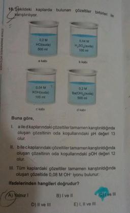 KONYA ÖLÇME DEĞERLENDİRME MERKEZİ
18. Şekildeki kaplarda bulunan çözeltiler birbirleri ile
karıştırılıyor.
0,2 M
HCl(suda)
500 ml
a kabi
0,04 M
KOH(suda)
100 ml
A) Yalnız 1
c kabi
0,04 M
H₂SO4(suda)
100 ml
b kabi
0,2 M
Ba(OH)₂(suda)
500 ml
Buna göre,
I. ailed kaplarındaki çözeltiler tamamen karıştırıldığında
oluşan çözeltinin oda koşullarındaki pH değeri 13
olur.
D) II ve III
II. bile ckaplarındaki çözeltiler tamamen karıştırıldığında
oluşan çözeltinin oda koşullarındaki pOH değeri 12
olur.
d kabi
III. Tüm kaplardaki çözeltiler tamamen karıştırıldığında
oluşan çözeltide 0,08 M OH- iyonu bulunur.
ifadelerinden hangileri doğrudur?
B) I ve II
E) I, II ve III
C) I ve III