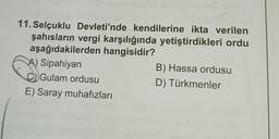 11. Selçuklu Devleti'nde kendilerine ikta verilen
şahısların vergi karşılığında yetiştirdikleri ordu
aşağıdakilerden hangisidir?
A) Sipahiyan
Gulam ordusu
E) Saray muhafızları
B) Hassa ordusu
D) Türkmenler