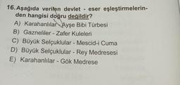 16. Aşağıda verilen devlet - eser eşleştirmelerin-
den hangisi doğru değildir?
A) Karahanlılar Ayşe Bibi Türbesi
B) Gazneliler - Zafer Kuleleri
C) Büyük Selçuklular - Mescid-i Cuma
D) Büyük Selçuklular - Rey Medresesi
E) Karahanlılar - Gök Medrese