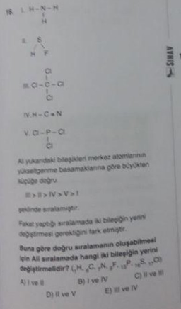 18 LH-N-H
H
S
T
HF
80-cia
NHIÊN
v.a-p-a
As yukandaki bileşikleri merkez atomlarinin
yükseltgenme basamaklarına göre büyükten
küçüğe doğru
>>N>V>I
şeklinde siralamiştir.
Fakat yaptığı sıralamada iki bileşigin yerini
değiştirmesi gerektiğini fark etmiştir.
Buna göre doğru sıralamanın oluşabilmesi
için All sıralamada hangi iki bileşiğin yerini
değiştirmelidir? (H. CN. F.P.S.C
A) I vel
C) il ve il
D) il ve V
B) I ve IV
E) Il ve IV
AVHIS