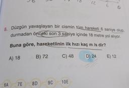 A) 18
8. Düzgün yavaşlayan bir cismin tüm hareketi 6 saniye olup,
durmadan önceki son 3 saniye içinde 18 metre yol alıyor.
Buna göre, hareketlinin ilk hızı kaç m/s dir?
C) 48
B) 72
8D
7E
6A
9C
12
10E
0
D) 24 E) 12