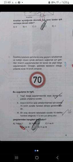 21:49 f
Anahtar
Anahtar açıldığında devrede kaç tane lamba ışık
vermeye devam eder?
Q₂
A) 5
B) 4
C) 3
OXY
5. Özellikle kalabalık şehirlerde araç geçişini rahatlatmak
ve trafiğin düzen içinde akmasını sağlamak için geti-
rilen önemli uygulamalardan bir tanesi de yeşil dalga
uygulamasıdır. Örneğin, şekildeki tabelanın olduğu
yollarda sürat 70 km/h olmalıdır.
70
HD+₂ 4.5G . %20
2
Bu uygulama ile ilgili,
1. Yeşil dalga uygulamasında esas alınan bü-
yüklük ortalama sürattir.
|||
sürekn
II. Aracın kırmızı ışığı yakalanmaması için sürek
70 km/h süratle hareket etmesi gerekmekte-
dir.
DI ve III
E) 1
III. Bir araç devamlı tabeladaki süratle 15 dakika/
hareket ettiğinde 17,5 km yol almış olur.
yargılarından hangileri degrudur?
A) Yalnız I
B) Yaz
O
E) II ve III
C) I ve II
r
35