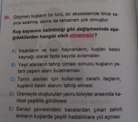 20. Göçmen kuşların bir türü, bir ekosistemde önce sa-
yıca azalmış, sonra da tamamen yok olmuştur.
Kuş sayısının belirtildiği gibi değişmesinde aşa-
ğıdakilerden hangisi etkili olmamıştır?
A) İnsanların ve bazı hayvanların, kuşları besin
kaynağı olarak fa