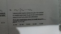 0
sıtılarak
aynştığı-
E) 1,5
12.
3
2F +
2
Fe₂Osd
Yukarıda verilen tepkime denklemine göre %30 saflıktaki
Fe metalinin yeteri kadar O, gazı ile tam verimli tepkime-
sinde 0,75 mol Fe₂O, katısı elde edilmektedir.
Oziel
Buna göre başlangıçta alınan Fe örneği kaç gram
dir? (O: 16, Fe: 56)
A) 160 B) 180
C) 220
D) 280
E) 360