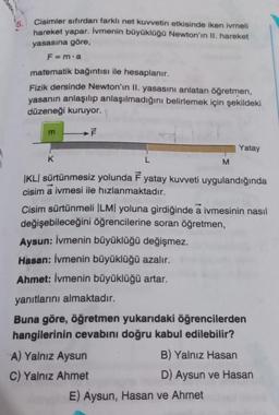 15.
Cisimler sıfırdan farklı net kuvvetin etkisinde iken ivmeli
hareket yapar. İvmenin büyüklüğü Newton'ın II. hareket
yasasına göre,
F=m.a
matematik bağıntısı ile hesaplanır.
Fizik dersinde Newton'in II. yasasını anlatan öğretmen,
yasanın anlaşılıp anlaşılmadığını belirlemek için şekildeki
düzeneği kuruyor.
F
m
K
M
IKLI sürtünmesiz yolunda F yatay kuvveti uygulandığında
cisim a ivmesi ile hızlanmaktadır.
Yatay
Cisim sürtünmeli |LM| yoluna girdiğinde a ivmesinin nasıl
değişebileceğini öğrencilerine soran öğretmen,
Aysun: İvmenin büyüklüğü değişmez.
Hasan: İvmenin büyüklüğü azalır.
Ahmet: İvmenin büyüklüğü artar.
yanıtlarını almaktadır.
Buna göre, öğretmen yukarıdaki öğrencilerden
hangilerinin cevabını doğru kabul edilebilir?
A) Yalnız Aysun
C) Yalnız Ahmet
B) Yalnız Hasan
D) Aysun ve Hasan
E) Aysun, Hasan ve Ahmet