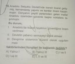 5. Anadolu Selçuklu Devleti'nde transit ticaret geliş-
miş, kervansaray yapımı ve kentler önem kazan-
mıştır. Dünyanın çeşitli yerlerinden gelen mallar
Anadolu üzerinden güvenle başka noktalara ta-
şınmıştır.
Bu durum;
1. Anadolu'da ticaret hayatının güvenliğine önem
verilmesi
II. Devletin yabancı sermayeyi teşvik etmesi
III. Devşirme sisteminin düzenli olarak uygulan-
masi
faktörlerinden hangileri ile bağlantılı değildir?
A) Yalnız I
B) Yalnız III
C) I ve II
D) I ve III
E)T, II ve III