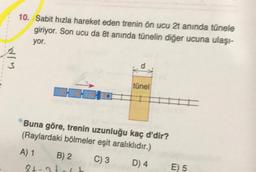 WIM
10. Sabit hızla hareket eden trenin ön ucu 2t anında tünele
giriyor. Son ucu da 8t anında tünelin diğer ucuna ulaşı-
yor.
tünel
84-24
II
Buna göre, trenin uzunluğu kaç d'dir?
(Raylardaki bölmeler eşit aralıklıdır.)
A) 1
B) 2
C) 3
D) 4
E) 5