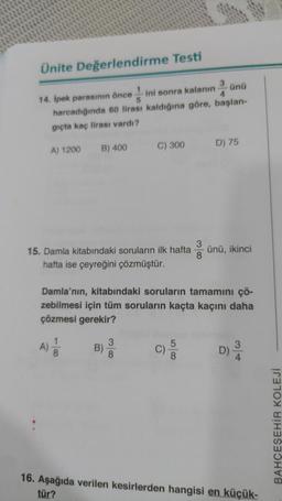 Ünite Değerlendirme Testi
ünü
14. İpek parasının önce 5
4
ini sonra kalanın
harcadığında 60 lirası kaldığına göre, başlan-
gıçta kaç lirası vardı?
A) 1200
A)
B) 400
1
8
15. Damla kitabındaki soruların ilk hafta ünü, ikinci
hafta ise çeyreğini çözmüştür.
C) 300
Damla'nın, kitabındaki soruların tamamını çö-
zebilmesi için tüm soruların kaçta kaçını daha
çözmesi gerekir?
B)
3
8
3
D) 75
D) 3/4
16. Aşağıda verilen kesirlerden hangisi en küçük-
tür?
BAHÇEŞEHİR KOLEJİ