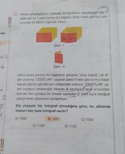 ngi-
42
6
ve
S
PALME
YAYINEVİ
PALME
YAYINEVİ
12. Alican arkadaşlarının vesikalık fotoğraflarını yapıştırmak için 7
adet san ve 1 adet kırmızı A4 kâğıdını Şekil-l'deki gibi üst üste
koyarak bir albüm yapmak istiyor.
Arka
kapak
Şekil - 1
D) 1100
DOSTLAR
Şekil - II
Daha sonra kırmızı A4 kağıdının yarısına "arka kapak" ve di-
ğer yarısına "DOSTLAR" yazarak Şekil-ll'deki gibi kırmızı kağıt
kapak olacak şekilde tam ortasından katlıyor. "DOSTLAR" ya-
zan sayfanın arkasından itibaren ilk sayfaya 5 tane ve bundan
sonraki her sayfaya bir önceki sayfadan (2 adet fazla fotoğraf
yapıştırarak albümünü tamamlıyor.
Dış yüzeyde hiç fotoğraf olmadığına göre, bu albümde
toplam kaç tane fotoğraf vardır?
A) 1000
B) 1020
E) 1120
C) 1050