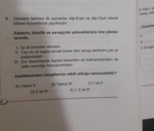 4. Osmanlı fetihleri ilk zamanlar Alp-Eren ve Alp-Gazi olarak
bilinen kuvvetlerce yapılmıştır.
Alplerin, liderlik ve savaşçılık yetenekleriyle öne çıkma-
larında,
1. lyl at binicileri olmaları
II. Yay ve ok başta olmak üzere tüm savaş aletlerini çok iyi
ku