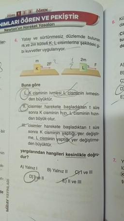 Düzey 1 2 3 ÖĞREN
NIMLARI ÖĞREN VE PEKİŞTİR
Newton'un Hareket Yasaları
iler-
bir
min
ak-
de
MIRAY YAYINLARI
4. Yatay ve sürtünmesiz düzlemde bulunan
m ve 2m kütleli K, L cisimlerine şekildeki gi-
bi kuvvetler uygulanıyor.
m
K
Buna göre
2F
K cisminin ivmesi L cisminin ivmesin-
den büyüktür.
A) Yalnız I
2m
L
cisimler harekete başladıktán t süre
sonra K cisminin hızı, cisminin hızın-
dan büyük olur.
D) ve II
H. cisimler harekete başladıktan t süre
sonra K cisminin yaptığı yer değiştir-
me, L cisminin yaptığı yer değiştirme-
den büyüktür.
yargılarından hangileri kesinlikle doğru-
dur?
B) Yalnız II
F
C1 ve III
E) II ve III
6.
Kü
da
Ci
tu
de
ABODE
A)
B)
C
7. Y
10
K
Ş