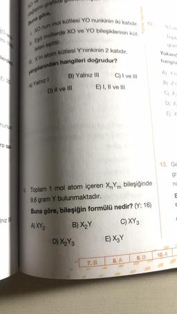 XO V
değişimi grafik
Buna göre,
I. XO nun mol kütlesi YO nunkinin iki katıdır.
Eşit mollerde XO ve YO bileşiklerinin küt-
leleri eşittir.
M. X'in atom kütlesi Y'ninkinin 2 katıdır.
yargılarından hangileri doğrudur?
30
esi 188
lerden
E) 35
munun
ro sa-
Inız III
A) Yalnız I
B) Yalnız III
D) II ve III
D) X₂Y3
C) I ve III
E) I, II ve III
7. B
9. Toplam 1 mol atom içeren XnYm bileşiğinde
9,6 gram Y bulunmaktadır.
Buna göre, bileşiğin formülü nedir? (Y: 16)
A) XY 2
B) X₂Y
C) XY 3
E) X3Y
Palme Yayınevi
8. A
12.
9. D
0,5 m
Topla
gram
Yukarıd
hangisi
A) Y'n
B) Zr
C) X₂
D) X-
E) X
13. Ge
gr
nc
10. A
E
C