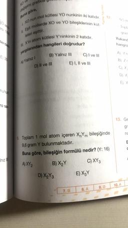 XO V
değişimi grafik
Buna göre,
I. XO nun mol kütlesi YO nunkinin iki katıdır.
Eşit mollerde XO ve YO bileşiklerinin küt-
leleri eşittir.
M. X'in atom kütlesi Y'ninkinin 2 katıdır.
yargılarından hangileri doğrudur?
30
esi 188
lerden
E) 35
munun
ro sa-
Inız III
A) Yalnız I
B) Yalnız III
D) II ve III
D) X₂Y3
C) I ve III
E) I, II ve III
7. B
9. Toplam 1 mol atom içeren XnYm bileşiğinde
9,6 gram Y bulunmaktadır.
Buna göre, bileşiğin formülü nedir? (Y: 16)
A) XY 2
B) X₂Y
C) XY 3
E) X3Y
Palme Yayınevi
8. A
12.
9. D
0,5 m
Topla
gram
Yukarıd
hangisi
A) Y'n
B) Zr
C) X₂
D) X-
E) X
13. Ge
gr
nc
10. A
E
C