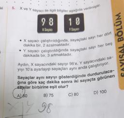 -ki
¡
5. X ve Y sayacı ile ilgili bilgiler aşağıda verilmiştir.
98
10
X Sayacı
Y Sayacı
. X sayacı çalıştırıldığında, sayaçtaki sayı her dört
dakika bir, 2 azalmaktadır.
Y sayacı çalıştırıldığında sayaçtaki sayı her beş
dakikada bir, 3 artmaktadır.
Aydın, X sayacındaki sayıyı 98'e, Y sayacındaki sa-
yıyı 10'a ayarlayıp sayaçları aynı anda çalıştırıyor.
Sayaçlar aynı sayıyı gösterdiğinde durdurulaca-
ğına göre kaç dakika sonra iki sayaçta görünen
sayılar birbirine eşit olur?
A) 60
B) 75
C) 80
D) 100
WO108 1VSTAVS