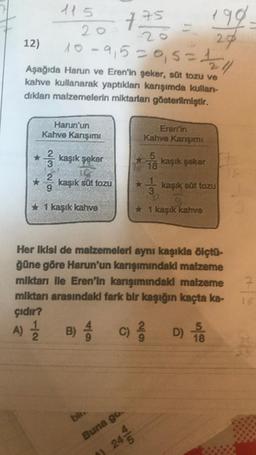 199
28
200
10-9,5=0,5 = 1/2/11
Aşağıda Harun ve Eren'in şeker, süt tozu ve
kahve kullanarak yaptıkları karışımda kullan-
dıklanı malzemelerin miktarları gösterilmiştir.
12)
115
Harun'un
Kahve Karışımı
kaşık şeker
2
9
* 1 kaşık kahve
kaşık süt tozu
B) 4
475 =
2
Eren'in
Kahve Kanışımı
5
bil.
Buna go.
24/
3
kaşık şeker
kaşık süt tozu
Her ikisi de malzemeleri aynı kaşıkla ölçtü-
ğüne göre Harun'un karışımındaki malzeme
miktarı ile Eren'in karışımındaki malzeme
miktarı arasındaki fark bir kaşığın kaçta ka-
çıdır?
A) 2/1/20
* 1 kaşık kahve
(c) 2/2 D) -5
9
18
18