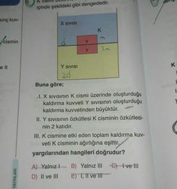 sınç kuv-
cismin
e ll
YAYINLARI
K
içinde şekildeki gibi dengededir.
X SIVISI
Y SIVISI
20
V
A) Yalnız
D)
II ve III
V
K
Buna göre;
I. X Sıvısının K cismi üzerinde oluşturduğu
kaldırma kuvveti Y Sıvısının oluşturduğu
kaldırma kuvvetinden büyüktür.
II. Y sıvısının Özkütlesi K cisminin özkütlesi-
nin 2 katıdır.
III. K cismine etki eden toplam kaldırma kuv-
veti K cisminin ağırlığına eşittir.
yargılarından hangileri doğrudur?
B) Yalnız III
E) I, II ve III
C) I ve III
K
I
1