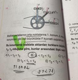 11.
1 F
COM
Sebripings Flo
Bisiklet pedallarının orta noktalarına 1. konum, 2. kon
konumdaki gibi eşit büyüklükte F kuvveti uygulanıyor.
Bu konumlarda bisiklete aktarılan torkların büyüklü
T2, T3 olduğuna göre, bunlar arasındaki ilişki nedi
B) T₁ T₂ T3
C) T₂<
A) T₁ = T₂ = 3
D) T₂ < T₁=T3
E) T3 <₂<₁
tlen az
37271)
O nokta
sürtünm
F2, F3
dengec
Bu ku
16 T2, T
A) T
lugs 2
3.