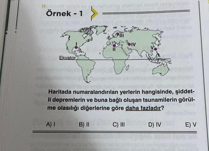 Örnek - 1
Ekvator
Haritada numaralandırılan yerlerin hangisinde, şiddet-
li depremlerin ve buna bağlı oluşan tsunamilerin görül-
me olasılığı diğerlerine göre daha fazladır?
A) I
B) II
C) III
D) IV
E) V