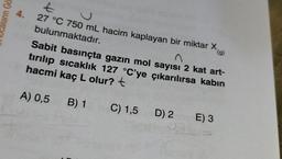 aların Gö
Ł
4. 27 °C 750 mL hacim kaplayan bir miktar X
bulunmaktadır.
n
Sabit basınçta gazın mol sayısı 2 kat art-
tırılıp sıcaklık 127 °C'ye çıkarılırsa kabın
hacmi kaç L olur? t
A) 0,5 B) 1
C) 1,5
D) 2
E) 3