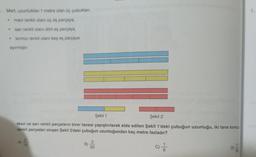 Mert, uzunluklan 1 metre olan üç çubuktan,
mavi renkli olanı üç eş parçaya,
sarı renkli olanı dört eş parçaya,
kırmızı renkli olanı beş eş parçaya
ayırmıştır.
•
.
Şekil 1
Şekil 2
Mavi ve sarı renkli parçaların birer tanesi yapıştırılarak elde edilen Şekil 1'deki çubuğun uzunluğu, iki tane kırmız
renkli parçadan oluşan Şekil 2'deki çubuğun uzunluğundan kaç metre fazladır?
C) //
A)
2
15
B)
3
20
1.