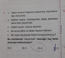 9. Adam duvarın köşesine dayanmış, kıpırdama-
dan duruyordu.
Kalenin kapısı, koçbaşından aldığı darbelere
daha fazla dayanmaz.
Haberi duyan, kapıya dayandı.
Bu acıya daha ne kadar dayanır bilmem.
Siz neye dayanarak böyle konuşuyorsunuz?
Bu cümlelerde "dayanmak" sözcüğü, kaç farklı
anlamda kullanılmıştır?
A) 2
B) 3
●
●
C) 4
5
karekök
12
