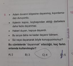 9. Adam duvarın köşesine dayanmış, kıpırdama-
dan duruyordu.
Kalenin kapısı, koçbaşından aldığı darbelere
daha fazla dayanmaz.
Haberi duyan, kapıya dayandı.
Bu acıya daha ne kadar dayanır bilmem.
Siz neye dayanarak böyle konuşuyorsunuz?
Bu cümlelerde "dayanmak" sözcüğü, kaç farklı
anlamda kullanılmıştır?
A) 2
B) 3
●
●
C) 4
5
karekök
12