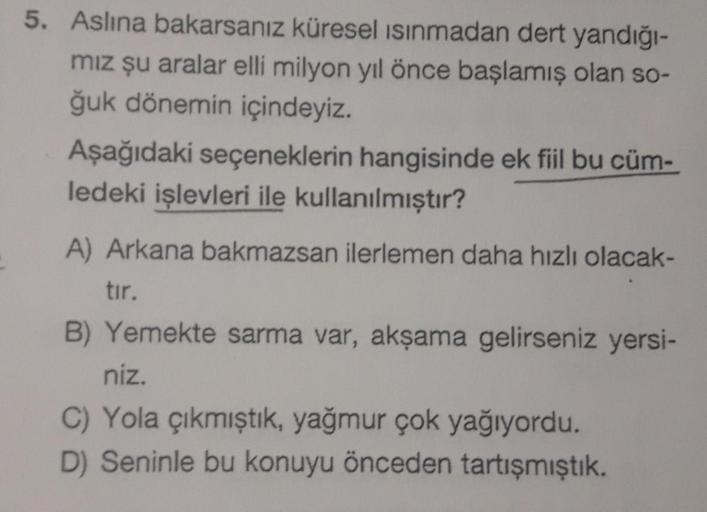 5. Aslına bakarsanız küresel ısınmadan dert yandığı-
mız şu aralar elli milyon yıl önce başlamış olan so-
ğuk dönemin içindeyiz.
Aşağıdaki seçeneklerin hangisinde ek fiil bu cüm-
ledeki işlevleri ile kullanılmıştır?
A) Arkana bakmazsan ilerlemen daha hızlı