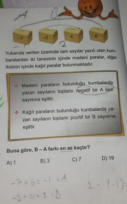 -7
-2
8
4
2
Yukarıda verilen üzerinde tam sayılar yazılı olan kum-
baralardan iki tanesinin içinde madeni paralar, diğer
ikisinin içinde kağıt paralar bulunmaktadır.
6
✰ Madeni paraların bulunduğu kumbalarda
yazan sayıların toplamı negatif bir A tam
sayısına eşittir.
Kağıt paraların bulunduğu kumbalarda ya-
zan sayıların toplamı pozitif bir B sayısına
eşittir.
Buna göre, B-A farkı en az kaçtır?
A) 1
B) 3
- 7+6= -12 4
A
-2 +4 <2=B
C) 7 D) 19
2- (-1)=