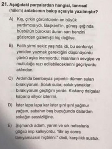 21. Aşağıdaki parçalardan hangisi, tanrısal
(hakim) anlatıcının bakış açısıyla yazılmıştır?
A) Kış, çirkin görüntülerin en büyük
yardımcısıydı. Başkent'in, güneş ışığında
büsbütün bürokrat duran san benzini
gözlerden gizlemişti hiç değilse.
B) Fatih yirmi 