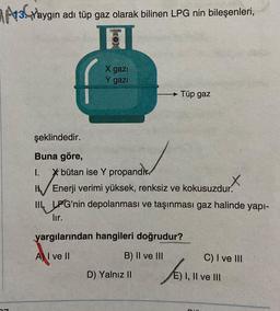 13 Yaygın adı tüp gaz olarak bilinen LPG nin bileşenleri,
O
X gazi
gazi
Tüp gaz
şeklindedir.
Buna göre,
I. * bütan ise Y propandir.
INVE
X
I Enerji verimi yüksek, renksiz ve kokusuzdur.
III LPG'nin depolanması ve taşınması gaz halinde yapı-
lir.
yargılarından hangileri doğrudur?
A I ve II
B) II ve III
D) Yalnız II
C) I ve III
E) I, II ve III