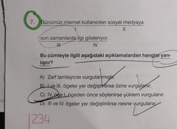 7. Günümüz internet kullanıcıları sosyal medyaya
1
son zamanlarda ilgi gösteriyor.
|||
IV
||
Bu cümleyle ilgili aşağıdaki açıklamalardan hangisi yan-
lıştır?
A) Zarf tamlayıcısı vurgulanmıştı.
B) Lye III. ögeler yer değiştirilirse özne vurgulanır.
magn
C) IV. öge Lögeden önce söylenirse yüklem vurgulanır.
D) III ve IV. ögeler yer değiştirilirse nesne vurgulanır
234