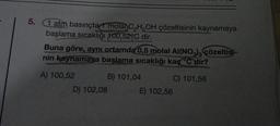 5. 1 atm basınçta 1 mola C₂H5OH çözeltisinin kaynamaya
başlama sıcaklığı 100,52 C dir.
Buna göre, aynı ortamda 0,5 molal Al(NO3)3 çözeltisi-
nin kaynamaya başlama sıcaklığı kaç °C dir?
A) 100,52
B) 101,04
C) 101,56
D) 102,08
E) 102,56