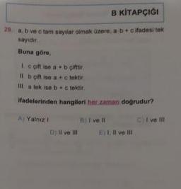 B KİTAPÇIĞI
29 a, b ve c tam sayılar olmak üzere, a b + c ifadesi tek
sayıdir.
Buna göre,
Ic gift ise a + b çifttir
II. b çift ise a+c tektir
a tek ise bc tektir.
ifadelerinden hangileri her zaman doğrudur?
Il
A) Yalnız I
D) Il ve Ill
B) I ve Il
Ei 1, II ve III
CI ve Ill