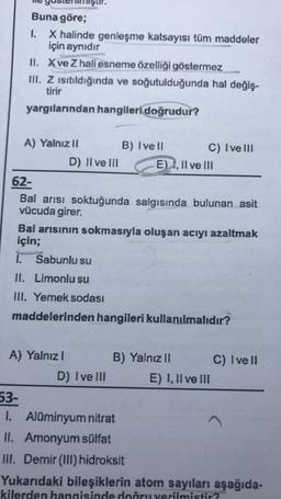 Buna göre;
1. X halinde genleşme katsayısı tüm maddeler
için aynıdır
II. X ve Z hali esneme özelliği göstermez
III. Z ısıtıldığında ve soğutulduğunda hal değiş-
yargılarından hangileri doğrudur?
A) Yalnız II
massar.
D) II ve III
A) Yalnız 1
B) Ivell
62-
Bal arısı soktuğunda salgısında bulunan asit
vücuda girer.
Bal arısının sokmasıyla oluşan acıyı azaltmak
için;
D) Ive Ill
C) Ive Ill
E), II ve III
1. Sabunlu su
II. Limonlu su
III. Yemek sodası
maddelerinden hangileri kullanılmalıdır?
B) Yalnız II
53-
1. Alüminyum nitrat
II. Amonyum sülfat
III. Demir (III) hidroksit
E) I, II ve III
C) Ivell
Yukarıdaki bileşiklerin atom sayıları aşağıda-
kilerden hangisinde doğru verilmistir?