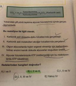 33.
CO2 + H2O
Karbonikanhidraz
Karbonikanhidraz
H₂CO3 (Karbonik asit)
Yukarıdaki çift yönlü tepkime alyuvar hücrelerimiz içinde gerçek-
leşmektedir.
Bu reaksiyon ile ilgili olarak;
1. Karbonik asit oluşumu doku kılcallarında gerçekleşir.
II. Karbonik asit molekülleri akciğer kılcallarında parçalanır.
III. Olgun alyuvarlarda hiçbir organel olmadığı için karbonikan-
hidraz enzimi kemik dokuda alyuvarlar oluşurken üretilir.
IV. Alyuvar hücrelerimizde ATP üretilemediği için bu reaksiyon-
larda ATP tüketilmez.
ifadelerinden hangileri doğrudur?
A) I ve II
B) I, II ve III
D) I, II, III ve IV
C) I, II ve IV
E) Yalnız IV