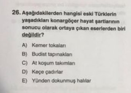 26. Aşağıdakilerden hangisi eski Türklerin
yaşadıkları konargöçer hayat şartlarının
sonucu olarak ortaya çıkan eserlerden biri
değildir?
A) Kemer tokalanı
B) Budist tapınakları
C) At koşum takımları
D) Keçe çadırlar
E) Yünden dokunmuş halılar