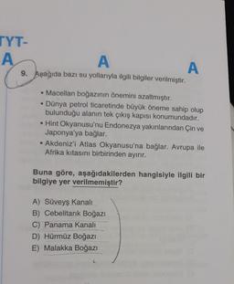 TYT-
A
A
9. Aşağıda bazı su yollarıyla ilgili bilgiler verilmiştir.
• Macellan boğazının önemini azaltmıştır.
Dünya petrol ticaretinde büyük öneme sahip olup
bulunduğu alanın tek çıkış kapısı konumundadır.
• Hint Okyanusu'nu Endonezya yakınlarından Çin ve
Japonya'ya bağlar.
• Akdeniz'i Atlas Okyanusu'na bağlar. Avrupa ile
Afrika kıtasını birbirinden ayırır.
A
Buna göre, aşağıdakilerden hangisiyle ilgili bir
bilgiye yer verilmemiştir?
A) Süveyş Kanalı
B) Cebelitarık Boğazı
C) Panama Kanalı
D) Hürmüz Boğazı
E) Malakka Boğazı