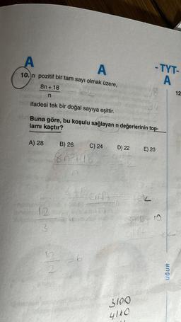 A
A
10. n pozitif bir tam sayı olmak üzere,
8n+18
n
ifadesi tek bir doğal sayıya eşittir.
Buna göre, bu koşulu sağlayan n değerlerinin top-
lamı kaçtır?
A) 28
B) 26
80²-18
70
C) 24
2
numuns DISTOR
ainsize 12 Say A
to m
3
6
D) 22
Gif
e tek
3.2
12+1² cift=== fok
-TYT-
A
E) 20
840=10
Mathst
Gift
3100
4110
UĞUR
12