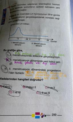 APOLEMI
42 Hipofiz bezinden salgılanan lüteinleştirici hormon
(LH) dişilerde yumurtanın serbest kalmasını yani
ovulasyonu sağlar.
Aşağıda bir insandaki LH hormonunun 28'er günlük
iki menstruasyon gerçekleşebilecek süredeki deği-
şimi gösterilmiştir.
Kandaki LH miktarı
14
1. Menstruasyon
dönemi
Bu grafiğe göre,
Yalnız I
28 0
14
II. Menstruasyon
dönemi
D) I ve HI
ovulasyen
menstruasyonda döllenme gerçekleşmiştir.
lok diye I'de olmus
II. menstruasyon döneminde yeni folikül geli-
ilkinde gebelik war diye simpr
şir.
28 Günler
IIII. menstruasyon dönemindeki progesteron
l'den fazladır.e gebelike suglas
binin devamliligion Ilde
ifadelerinden hangileri doğrudur?
BYalniz II
Civell
E)I, Hve Ill
299