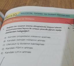 t
SOLUNUM, ÜRİNER VE ÜREME SİSTEMLERİ
NITE 10
sanda Ureme ve Gelişme
Sağlıklı bir insanın üreme döngüsünde korpus luteum
bozulmasından sonra ilk ortaya çıkacak durum aşağı-
dakilerden hangisidir?
Al Kandaki progesteron miktarının azalması
B) Kandaki östrojen miktarının artması
C) Uterusun iç duvarının kalınlaşması
D) Kandaki FSH'ın artması
E) Kandaki LH'ın artması
4.
A